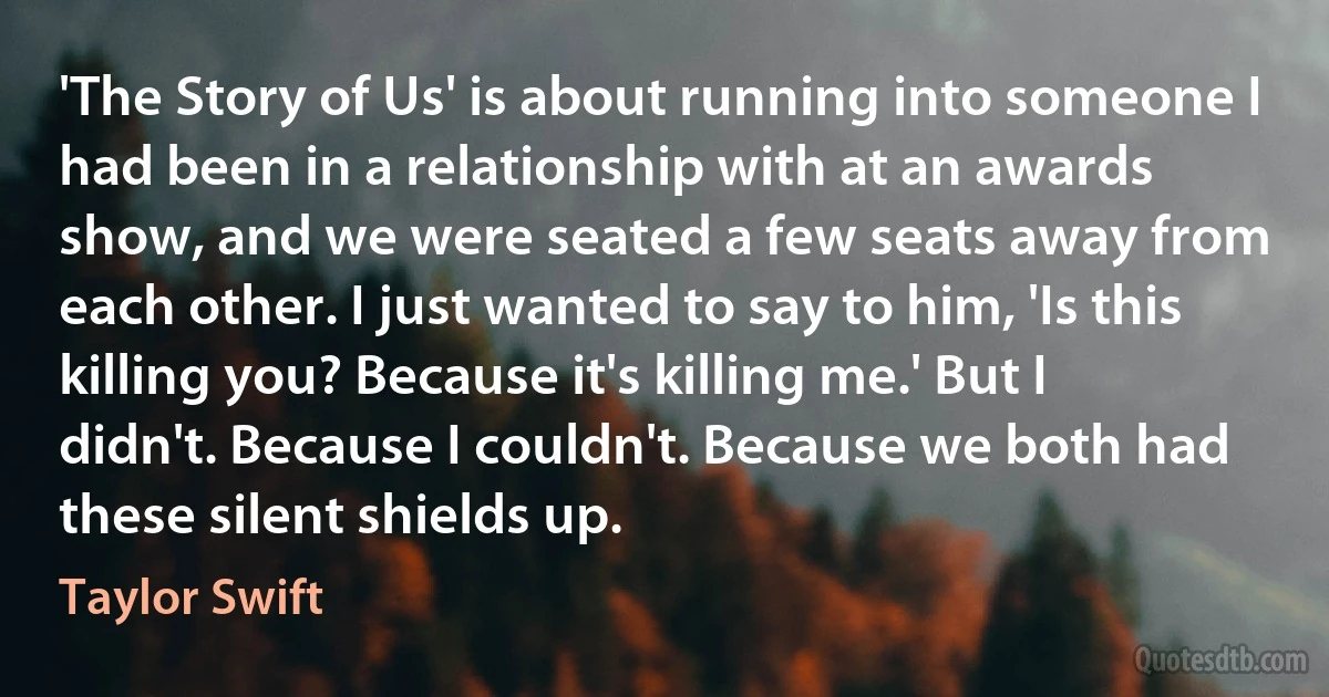 'The Story of Us' is about running into someone I had been in a relationship with at an awards show, and we were seated a few seats away from each other. I just wanted to say to him, 'Is this killing you? Because it's killing me.' But I didn't. Because I couldn't. Because we both had these silent shields up. (Taylor Swift)