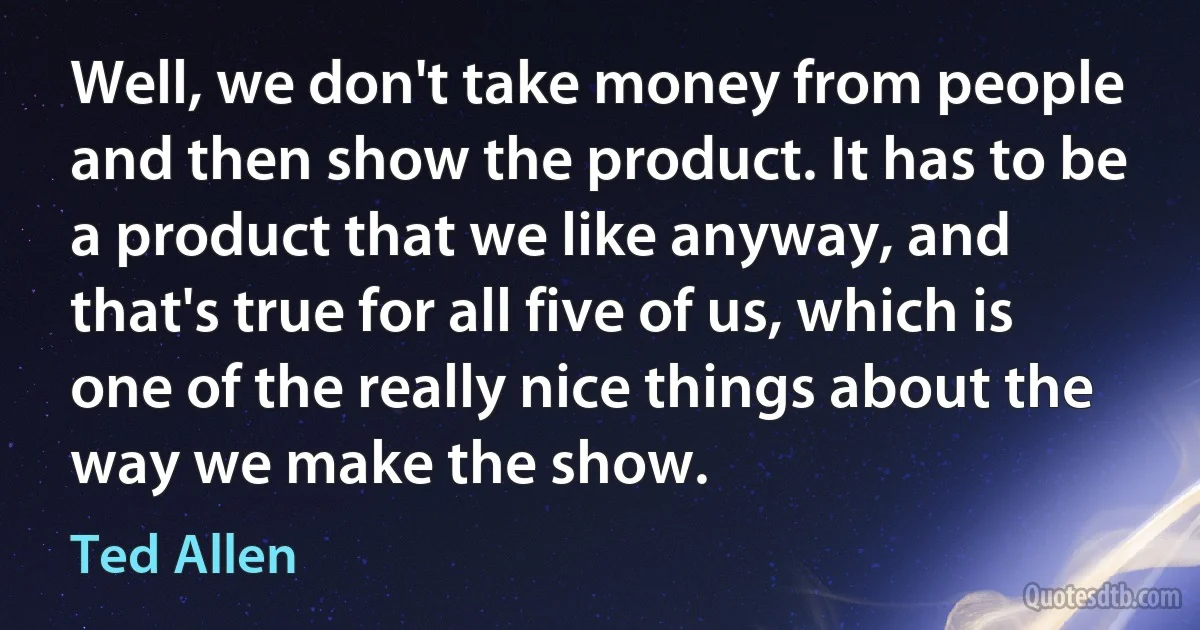 Well, we don't take money from people and then show the product. It has to be a product that we like anyway, and that's true for all five of us, which is one of the really nice things about the way we make the show. (Ted Allen)