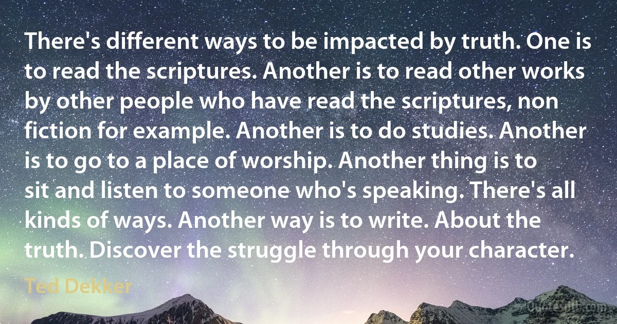 There's different ways to be impacted by truth. One is to read the scriptures. Another is to read other works by other people who have read the scriptures, non fiction for example. Another is to do studies. Another is to go to a place of worship. Another thing is to sit and listen to someone who's speaking. There's all kinds of ways. Another way is to write. About the truth. Discover the struggle through your character. (Ted Dekker)