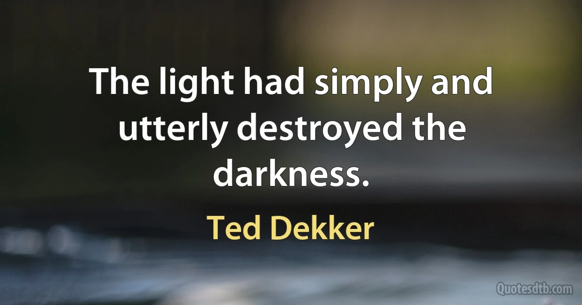 The light had simply and utterly destroyed the darkness. (Ted Dekker)