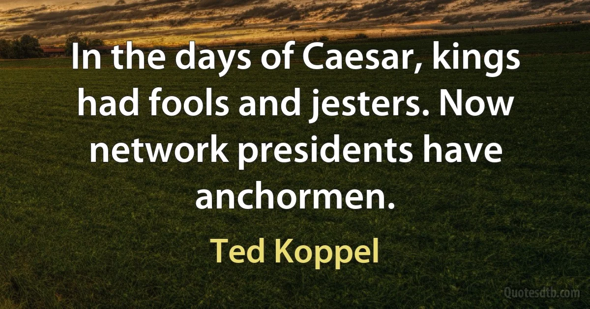 In the days of Caesar, kings had fools and jesters. Now network presidents have anchormen. (Ted Koppel)