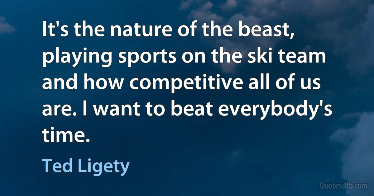 It's the nature of the beast, playing sports on the ski team and how competitive all of us are. I want to beat everybody's time. (Ted Ligety)