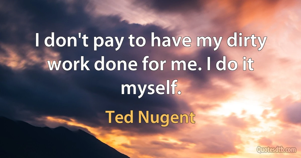 I don't pay to have my dirty work done for me. I do it myself. (Ted Nugent)