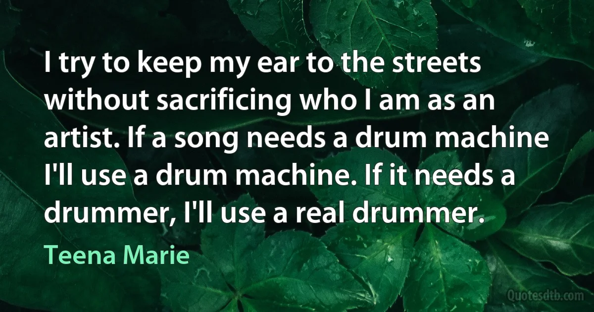 I try to keep my ear to the streets without sacrificing who I am as an artist. If a song needs a drum machine I'll use a drum machine. If it needs a drummer, I'll use a real drummer. (Teena Marie)