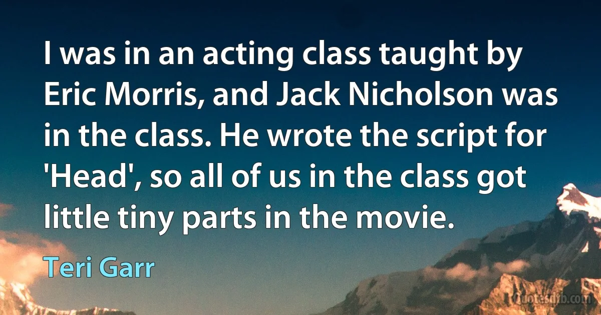 I was in an acting class taught by Eric Morris, and Jack Nicholson was in the class. He wrote the script for 'Head', so all of us in the class got little tiny parts in the movie. (Teri Garr)