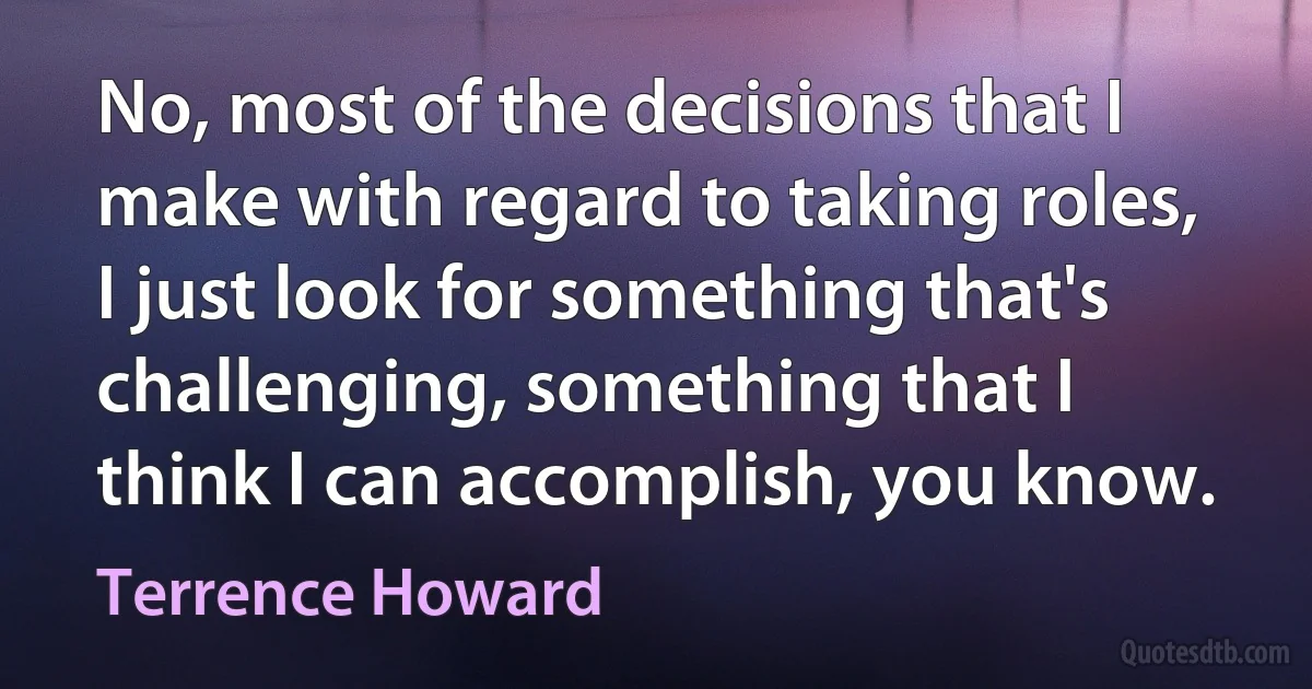 No, most of the decisions that I make with regard to taking roles, I just look for something that's challenging, something that I think I can accomplish, you know. (Terrence Howard)