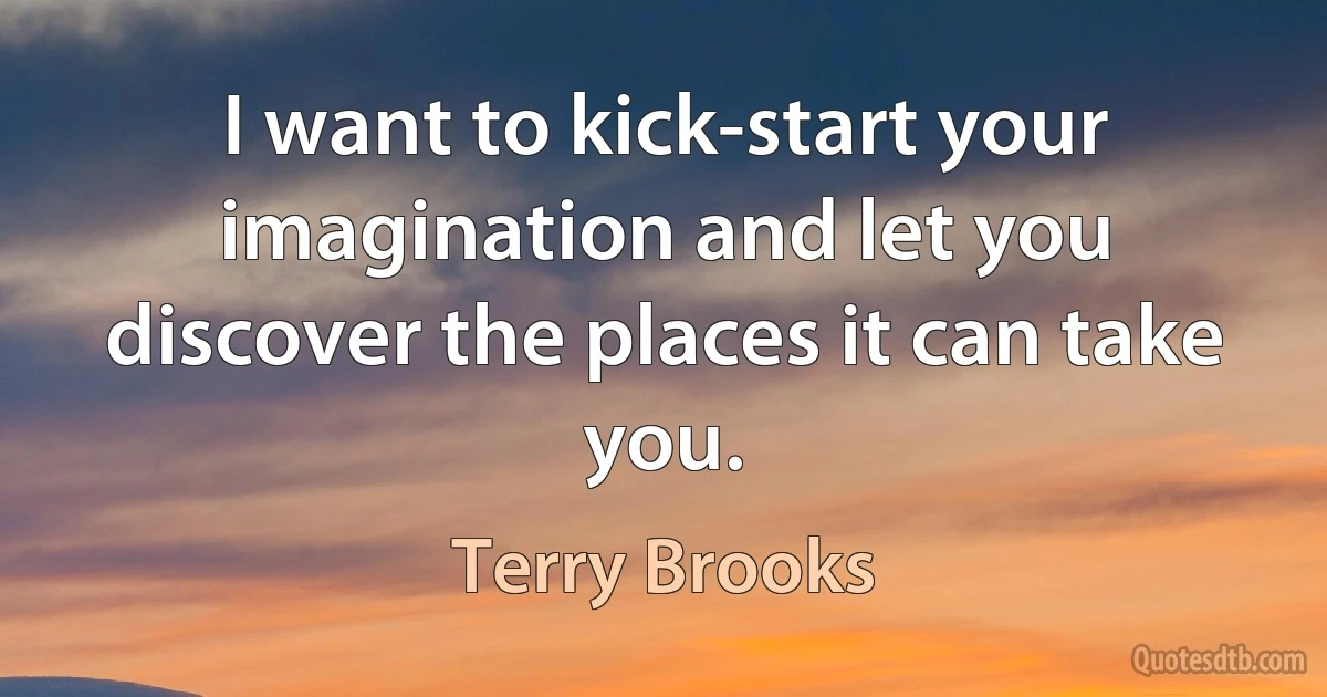 I want to kick-start your imagination and let you discover the places it can take you. (Terry Brooks)