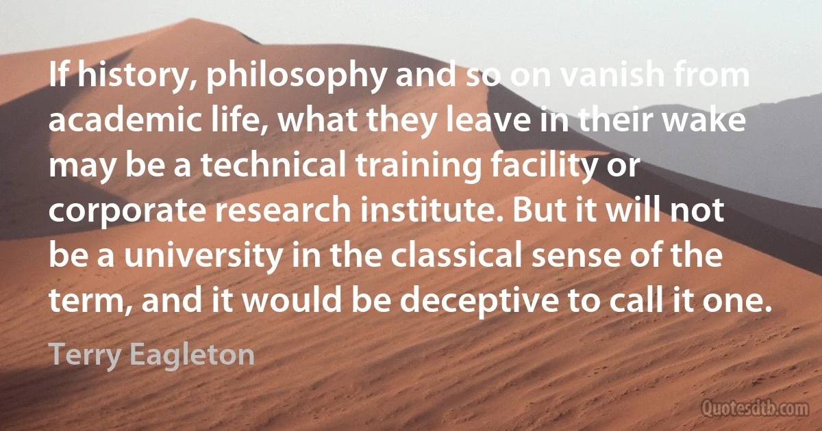 If history, philosophy and so on vanish from academic life, what they leave in their wake may be a technical training facility or corporate research institute. But it will not be a university in the classical sense of the term, and it would be deceptive to call it one. (Terry Eagleton)