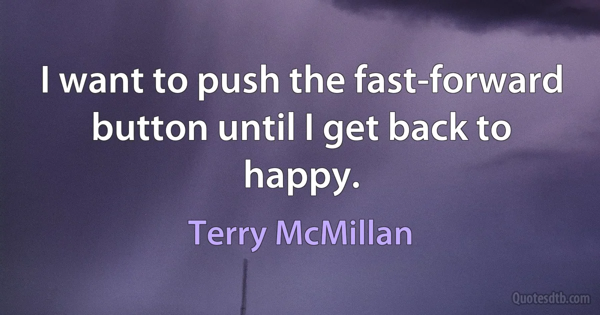 I want to push the fast-forward button until I get back to happy. (Terry McMillan)