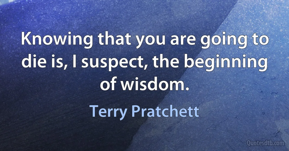 Knowing that you are going to die is, I suspect, the beginning of wisdom. (Terry Pratchett)