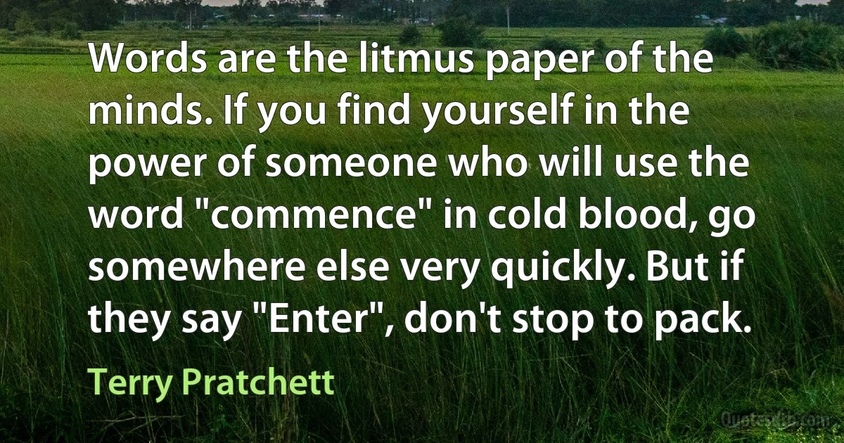 Words are the litmus paper of the minds. If you find yourself in the power of someone who will use the word "commence" in cold blood, go somewhere else very quickly. But if they say "Enter", don't stop to pack. (Terry Pratchett)