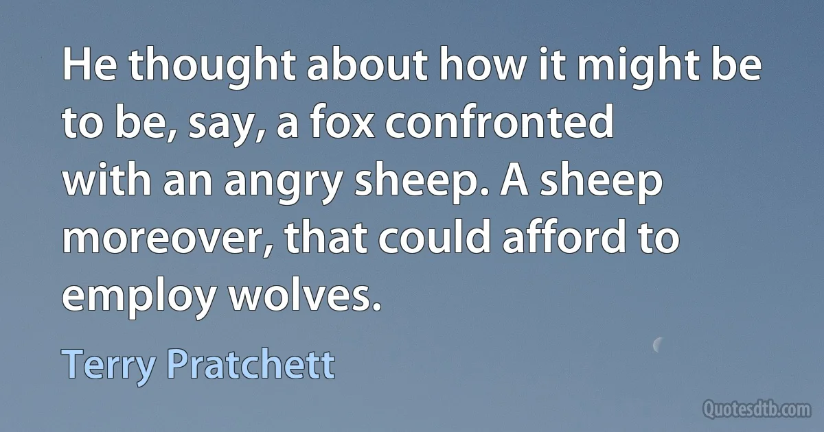 He thought about how it might be to be, say, a fox confronted with an angry sheep. A sheep moreover, that could afford to employ wolves. (Terry Pratchett)