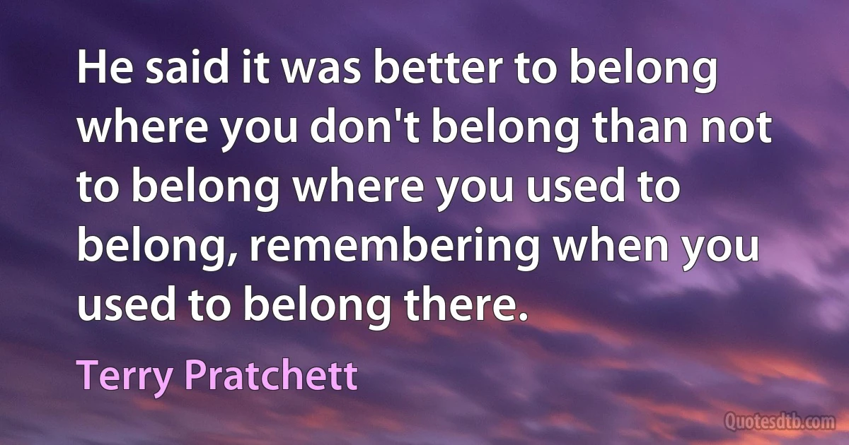 He said it was better to belong where you don't belong than not to belong where you used to belong, remembering when you used to belong there. (Terry Pratchett)