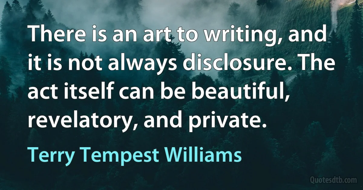 There is an art to writing, and it is not always disclosure. The act itself can be beautiful, revelatory, and private. (Terry Tempest Williams)