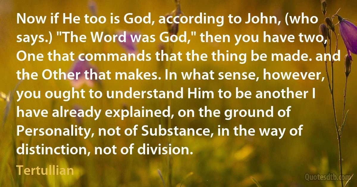 Now if He too is God, according to John, (who says.) "The Word was God," then you have two, One that commands that the thing be made. and the Other that makes. In what sense, however, you ought to understand Him to be another I have already explained, on the ground of Personality, not of Substance, in the way of distinction, not of division. (Tertullian)