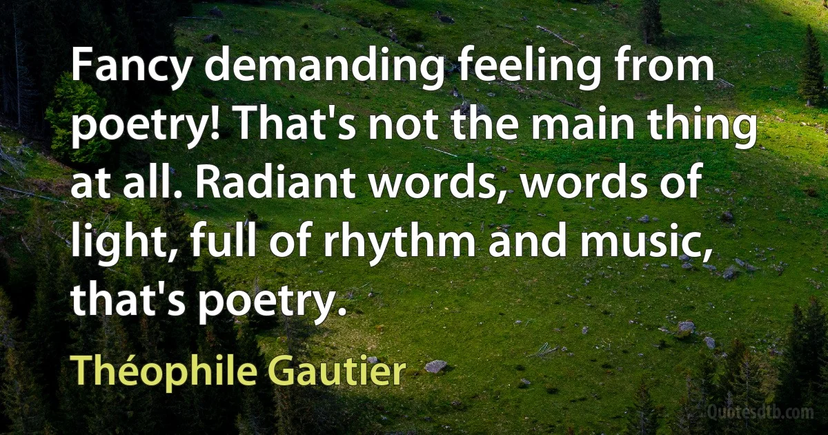 Fancy demanding feeling from poetry! That's not the main thing at all. Radiant words, words of light, full of rhythm and music, that's poetry. (Théophile Gautier)