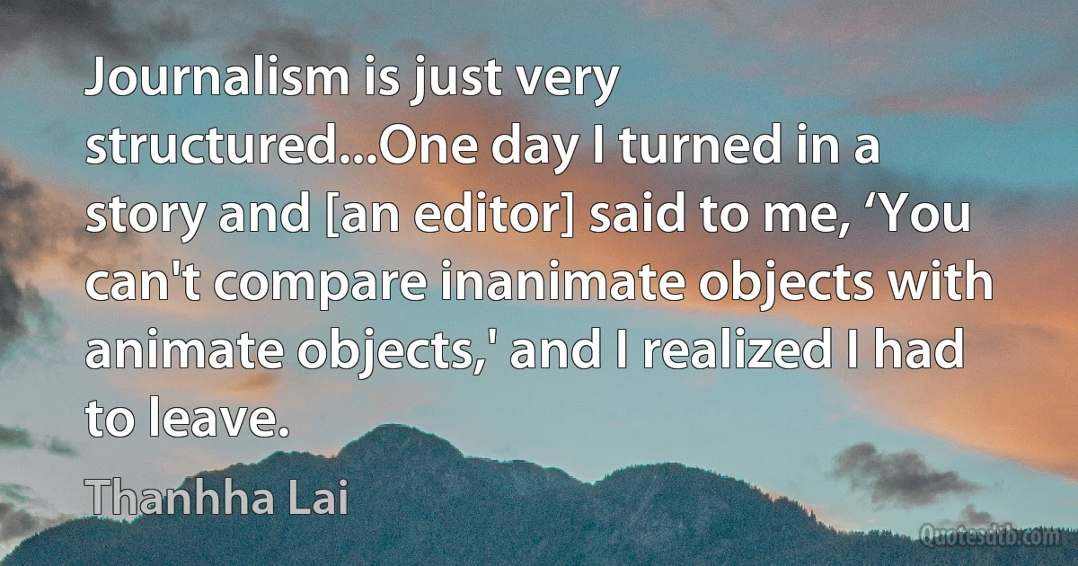 Journalism is just very structured...One day I turned in a story and [an editor] said to me, ‘You can't compare inanimate objects with animate objects,' and I realized I had to leave. (Thanhha Lai)