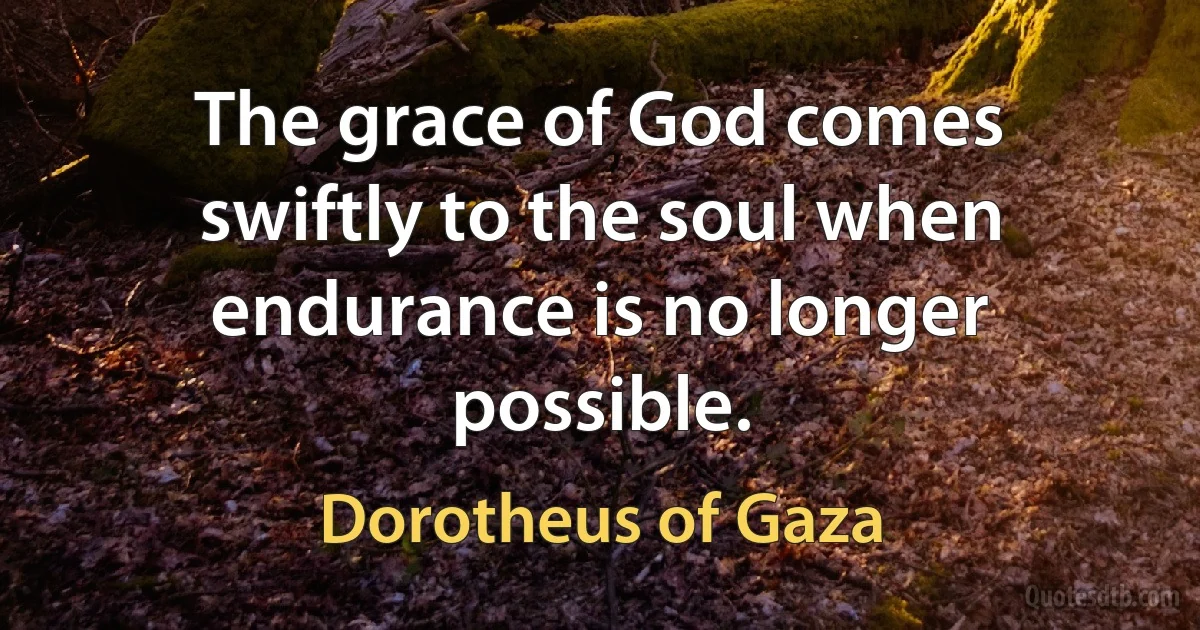 The grace of God comes swiftly to the soul when endurance is no longer possible. (Dorotheus of Gaza)