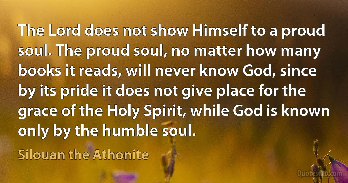 The Lord does not show Himself to a proud soul. The proud soul, no matter how many books it reads, will never know God, since by its pride it does not give place for the grace of the Holy Spirit, while God is known only by the humble soul. (Silouan the Athonite)