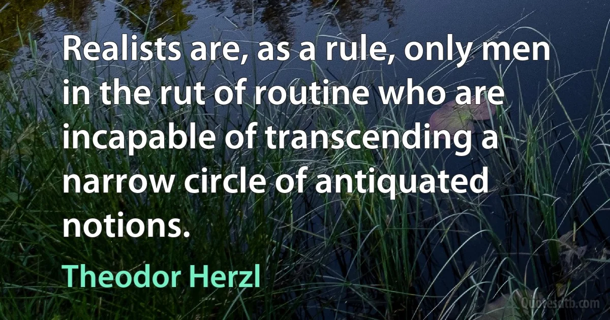 Realists are, as a rule, only men in the rut of routine who are incapable of transcending a narrow circle of antiquated notions. (Theodor Herzl)