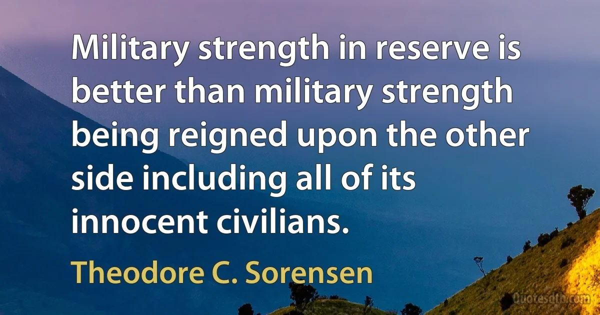 Military strength in reserve is better than military strength being reigned upon the other side including all of its innocent civilians. (Theodore C. Sorensen)