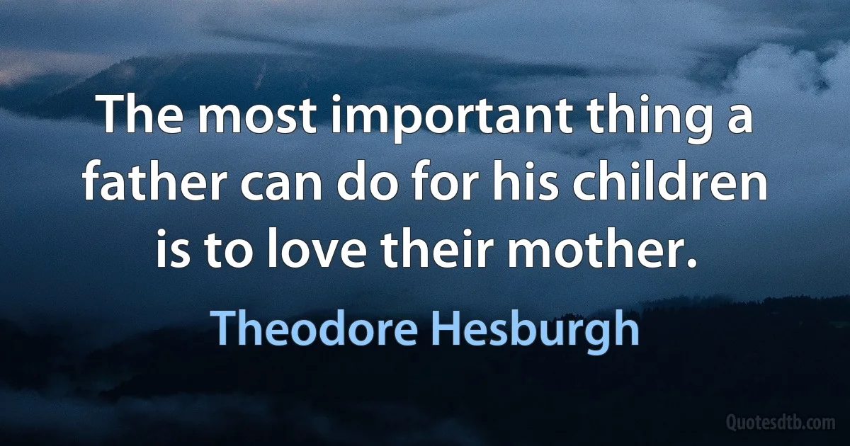 The most important thing a father can do for his children is to love their mother. (Theodore Hesburgh)