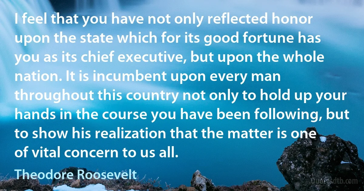 I feel that you have not only reflected honor upon the state which for its good fortune has you as its chief executive, but upon the whole nation. It is incumbent upon every man throughout this country not only to hold up your hands in the course you have been following, but to show his realization that the matter is one of vital concern to us all. (Theodore Roosevelt)