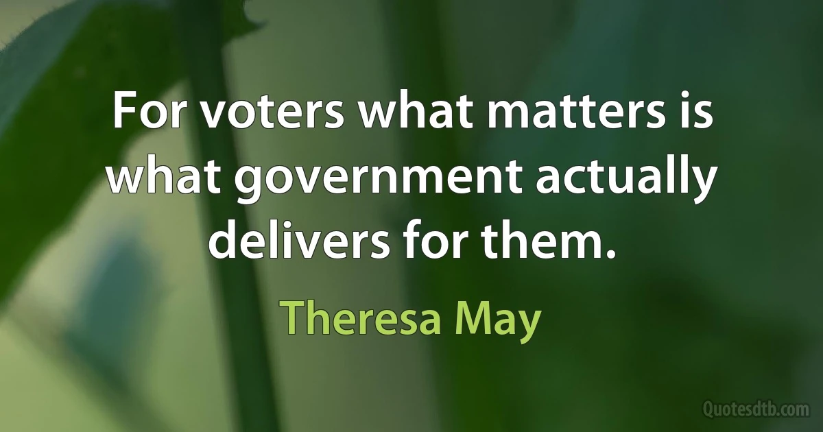 For voters what matters is what government actually delivers for them. (Theresa May)