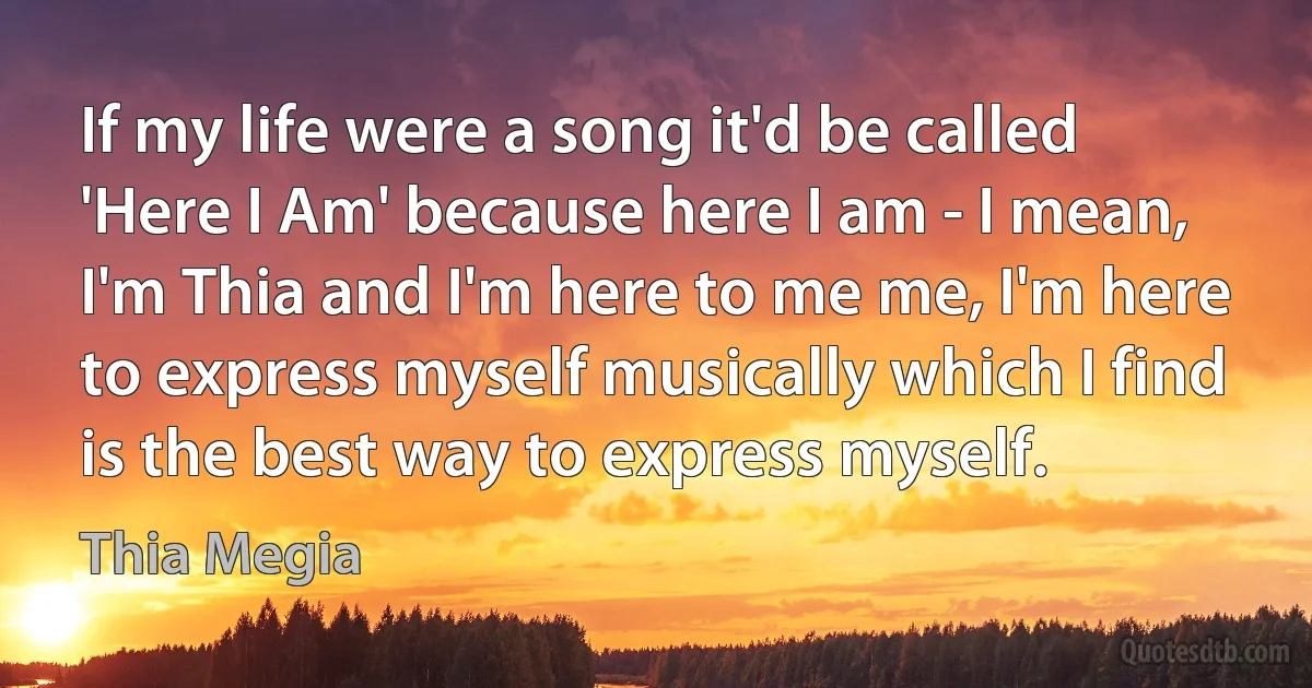 If my life were a song it'd be called 'Here I Am' because here I am - I mean, I'm Thia and I'm here to me me, I'm here to express myself musically which I find is the best way to express myself. (Thia Megia)