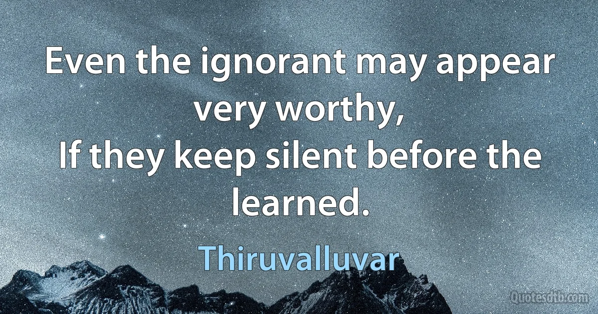 Even the ignorant may appear very worthy,
If they keep silent before the learned. (Thiruvalluvar)