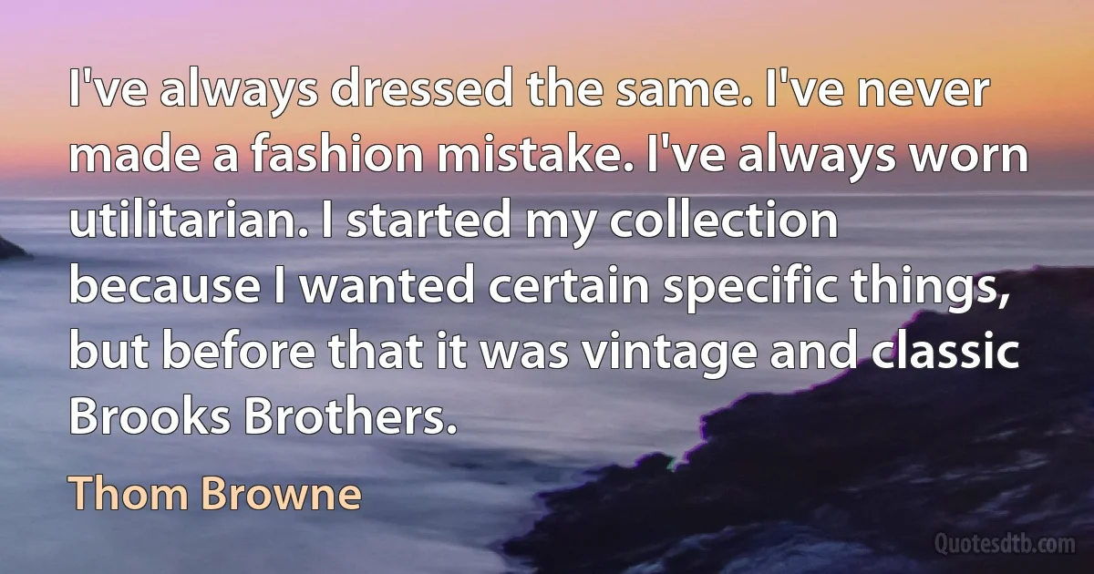 I've always dressed the same. I've never made a fashion mistake. I've always worn utilitarian. I started my collection because I wanted certain specific things, but before that it was vintage and classic Brooks Brothers. (Thom Browne)