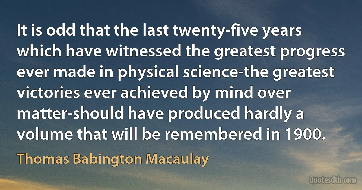 It is odd that the last twenty-five years which have witnessed the greatest progress ever made in physical science-the greatest victories ever achieved by mind over matter-should have produced hardly a volume that will be remembered in 1900. (Thomas Babington Macaulay)