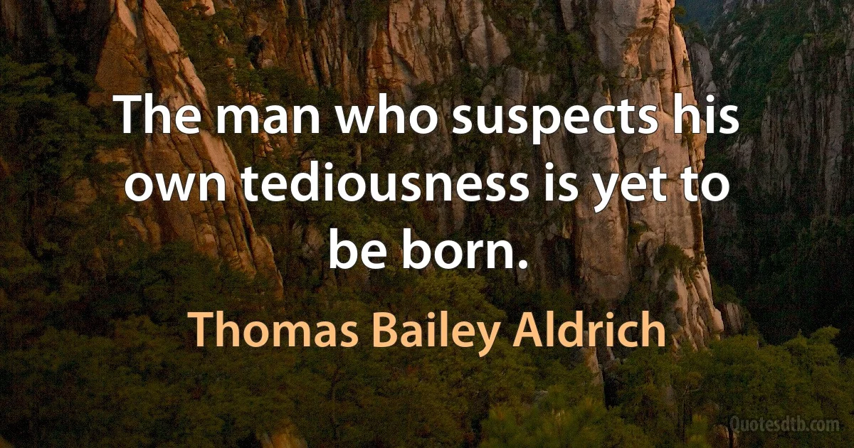 The man who suspects his own tediousness is yet to be born. (Thomas Bailey Aldrich)