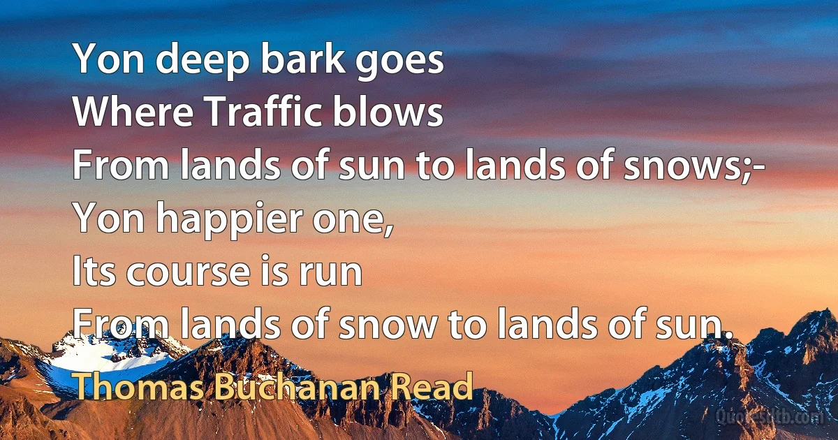 Yon deep bark goes
Where Traffic blows
From lands of sun to lands of snows;-
Yon happier one,
Its course is run
From lands of snow to lands of sun. (Thomas Buchanan Read)