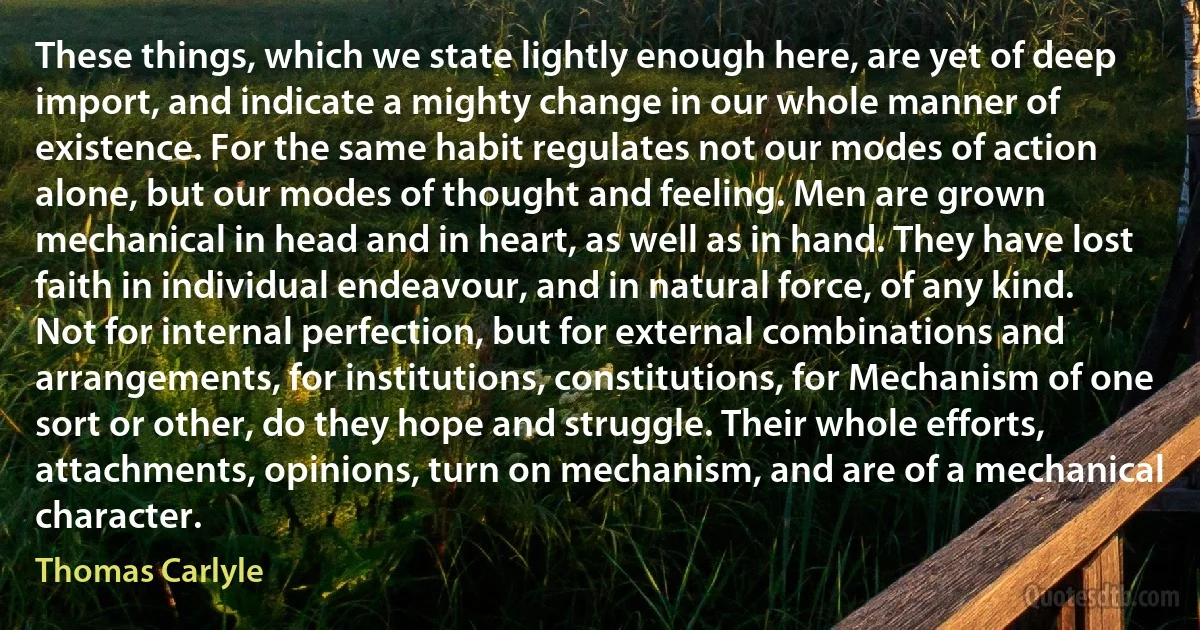 These things, which we state lightly enough here, are yet of deep import, and indicate a mighty change in our whole manner of existence. For the same habit regulates not our modes of action alone, but our modes of thought and feeling. Men are grown mechanical in head and in heart, as well as in hand. They have lost faith in individual endeavour, and in natural force, of any kind. Not for internal perfection, but for external combinations and arrangements, for institutions, constitutions, for Mechanism of one sort or other, do they hope and struggle. Their whole efforts, attachments, opinions, turn on mechanism, and are of a mechanical character. (Thomas Carlyle)