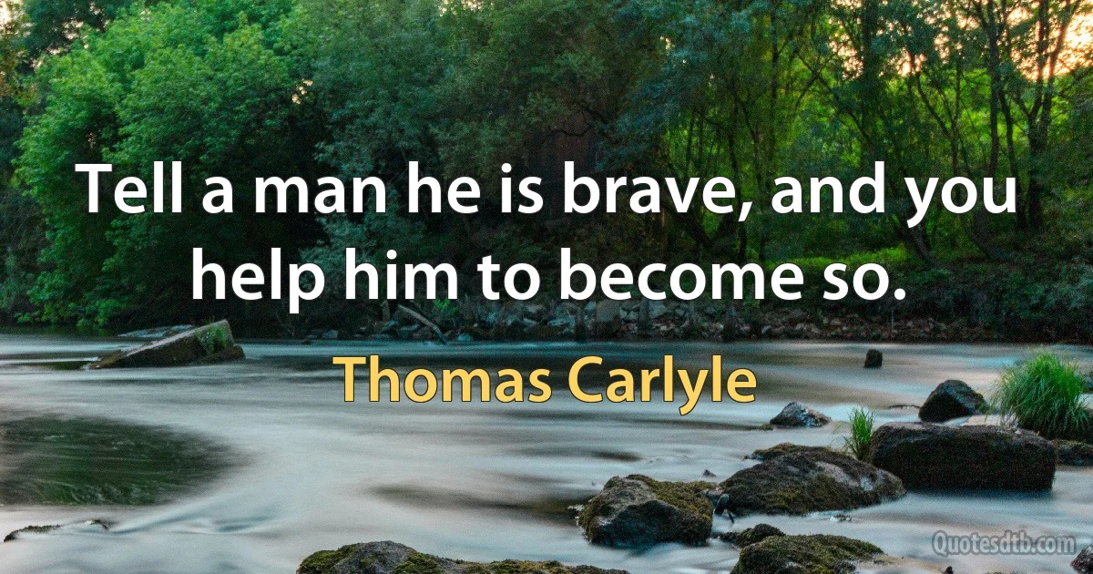 Tell a man he is brave, and you help him to become so. (Thomas Carlyle)