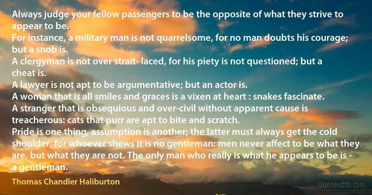 Always judge your fellow passengers to be the opposite of what they strive to appear to be.
For instance, a military man is not quarrelsome, for no man doubts his courage; but a snob is.
A clergyman is not over strait- laced, for his piety is not questioned; but a cheat is.
A lawyer is not apt to be argumentative; but an actor is.
A woman that is all smiles and graces is a vixen at heart : snakes fascinate.
A stranger that is obsequious and over-civil without apparent cause is treacherous: cats that purr are apt to bite and scratch.
Pride is one thing, assumption is another; the latter must always get the cold shoulder, for whoever shews it is no gentleman: men never affect to be what they are, but what they are not. The only man who really is what he appears to be is - a gentleman. (Thomas Chandler Haliburton)