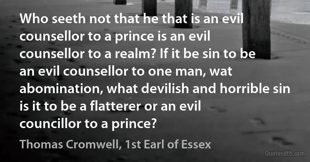 Who seeth not that he that is an evil counsellor to a prince is an evil counsellor to a realm? If it be sin to be an evil counsellor to one man, wat abomination, what devilish and horrible sin is it to be a flatterer or an evil councillor to a prince? (Thomas Cromwell, 1st Earl of Essex)