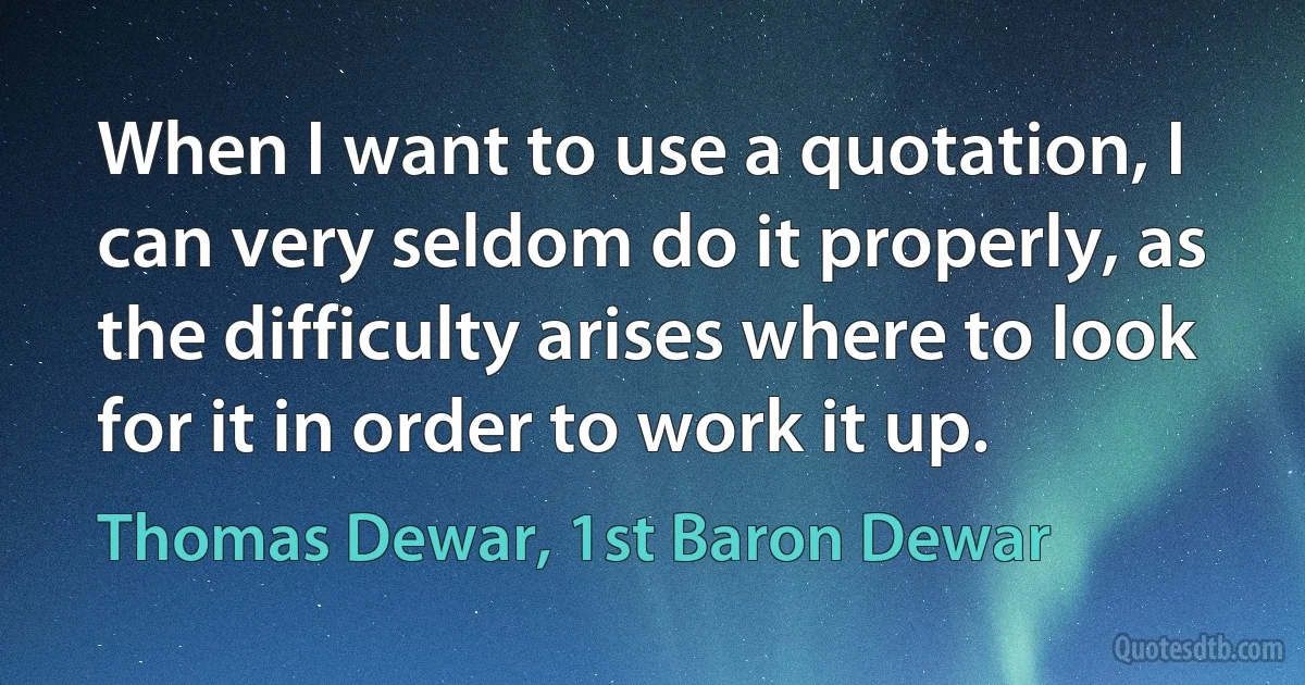 When I want to use a quotation, I can very seldom do it properly, as the difficulty arises where to look for it in order to work it up. (Thomas Dewar, 1st Baron Dewar)