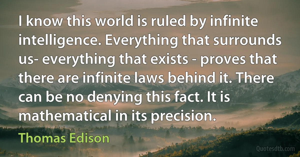 I know this world is ruled by infinite intelligence. Everything that surrounds us- everything that exists - proves that there are infinite laws behind it. There can be no denying this fact. It is mathematical in its precision. (Thomas Edison)