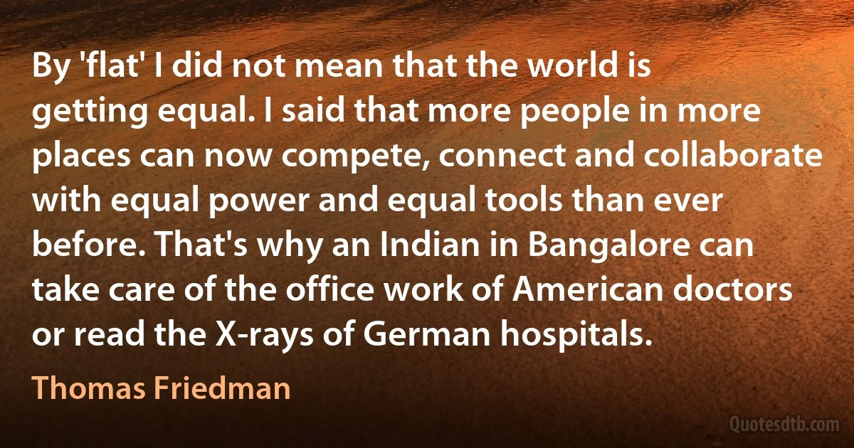 By 'flat' I did not mean that the world is getting equal. I said that more people in more places can now compete, connect and collaborate with equal power and equal tools than ever before. That's why an Indian in Bangalore can take care of the office work of American doctors or read the X-rays of German hospitals. (Thomas Friedman)