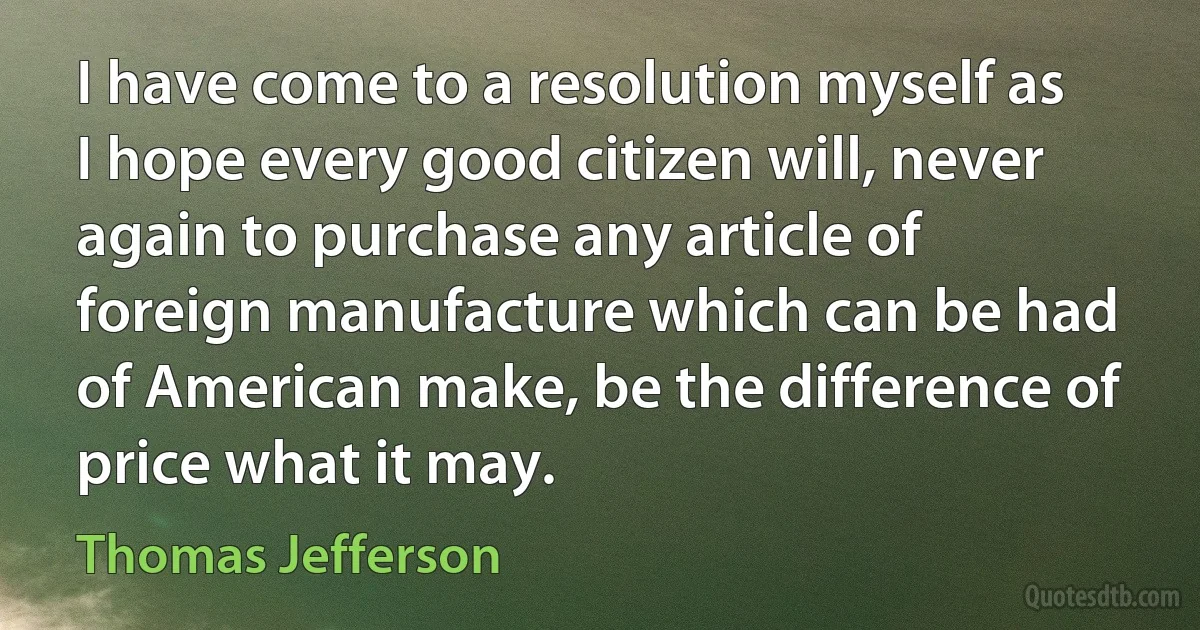 I have come to a resolution myself as I hope every good citizen will, never again to purchase any article of foreign manufacture which can be had of American make, be the difference of price what it may. (Thomas Jefferson)