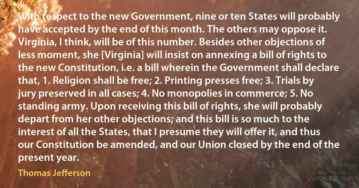 With respect to the new Government, nine or ten States will probably have accepted by the end of this month. The others may oppose it. Virginia, I think, will be of this number. Besides other objections of less moment, she [Virginia] will insist on annexing a bill of rights to the new Constitution, i.e. a bill wherein the Government shall declare that, 1. Religion shall be free; 2. Printing presses free; 3. Trials by jury preserved in all cases; 4. No monopolies in commerce; 5. No standing army. Upon receiving this bill of rights, she will probably depart from her other objections; and this bill is so much to the interest of all the States, that I presume they will offer it, and thus our Constitution be amended, and our Union closed by the end of the present year. (Thomas Jefferson)