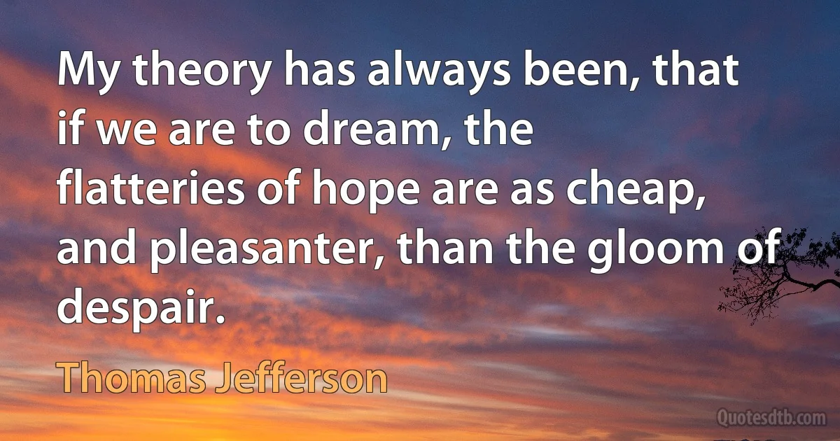 My theory has always been, that if we are to dream, the flatteries of hope are as cheap, and pleasanter, than the gloom of despair. (Thomas Jefferson)