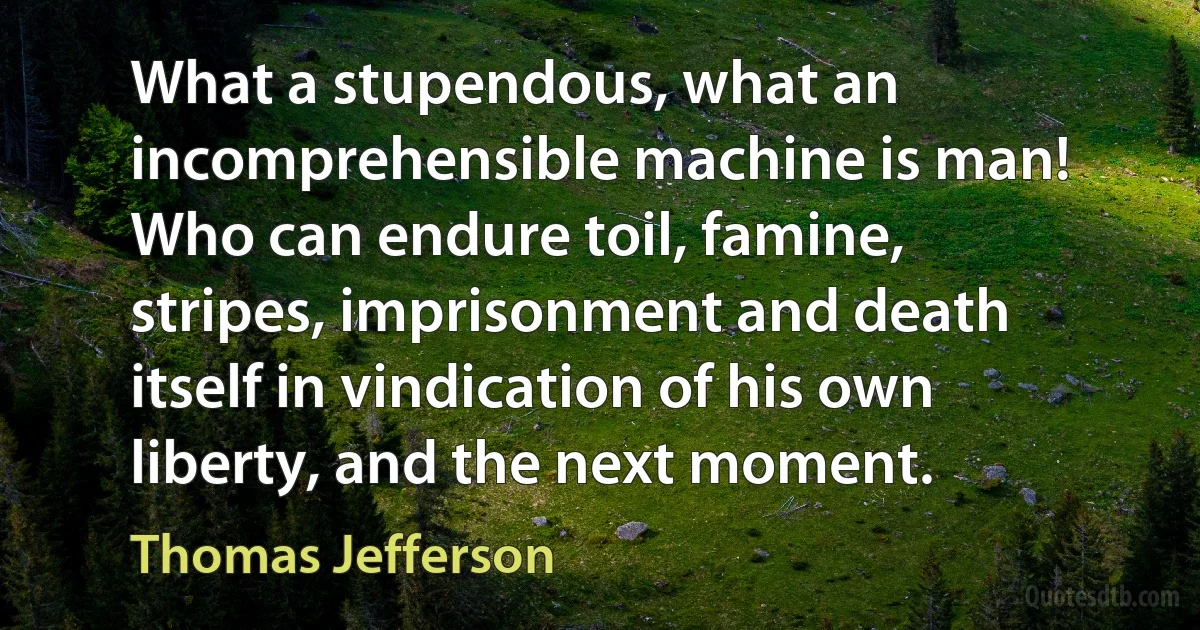 What a stupendous, what an incomprehensible machine is man! Who can endure toil, famine, stripes, imprisonment and death itself in vindication of his own liberty, and the next moment. (Thomas Jefferson)