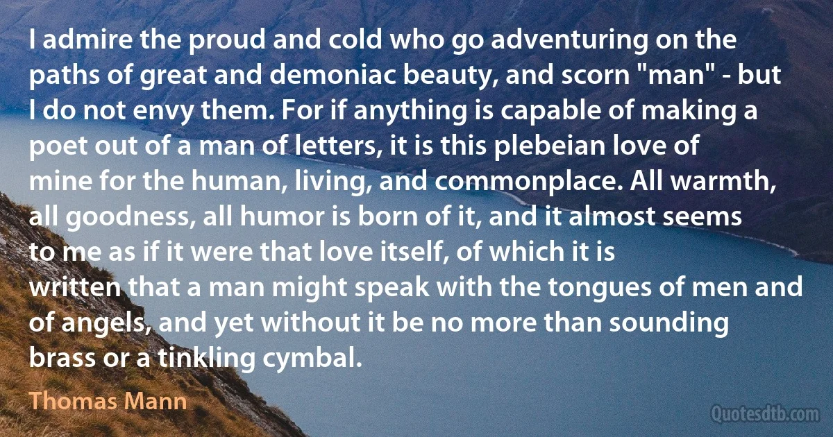 I admire the proud and cold who go adventuring on the paths of great and demoniac beauty, and scorn "man" - but I do not envy them. For if anything is capable of making a poet out of a man of letters, it is this plebeian love of mine for the human, living, and commonplace. All warmth, all goodness, all humor is born of it, and it almost seems to me as if it were that love itself, of which it is written that a man might speak with the tongues of men and of angels, and yet without it be no more than sounding brass or a tinkling cymbal. (Thomas Mann)