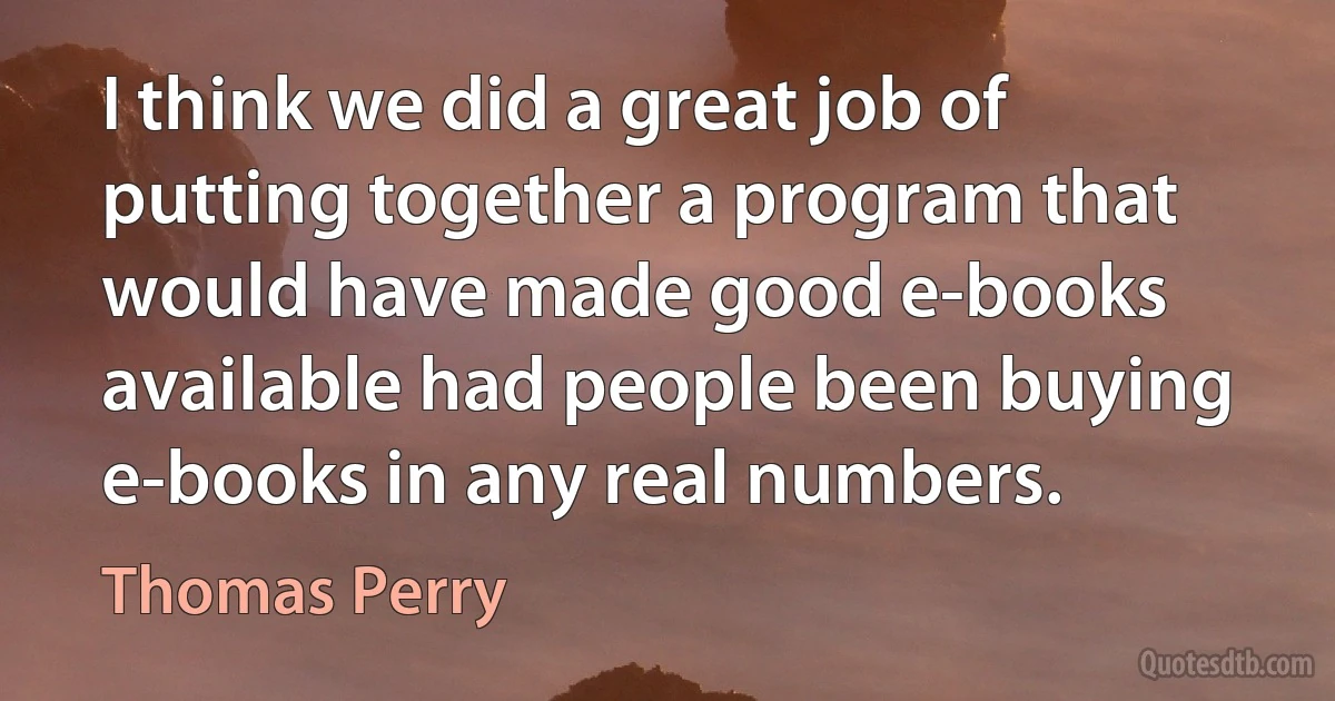 I think we did a great job of putting together a program that would have made good e-books available had people been buying e-books in any real numbers. (Thomas Perry)