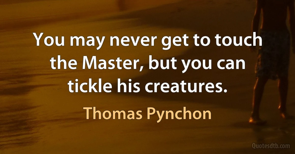 You may never get to touch the Master, but you can tickle his creatures. (Thomas Pynchon)