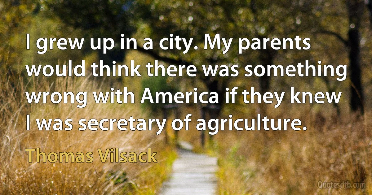 I grew up in a city. My parents would think there was something wrong with America if they knew I was secretary of agriculture. (Thomas Vilsack)