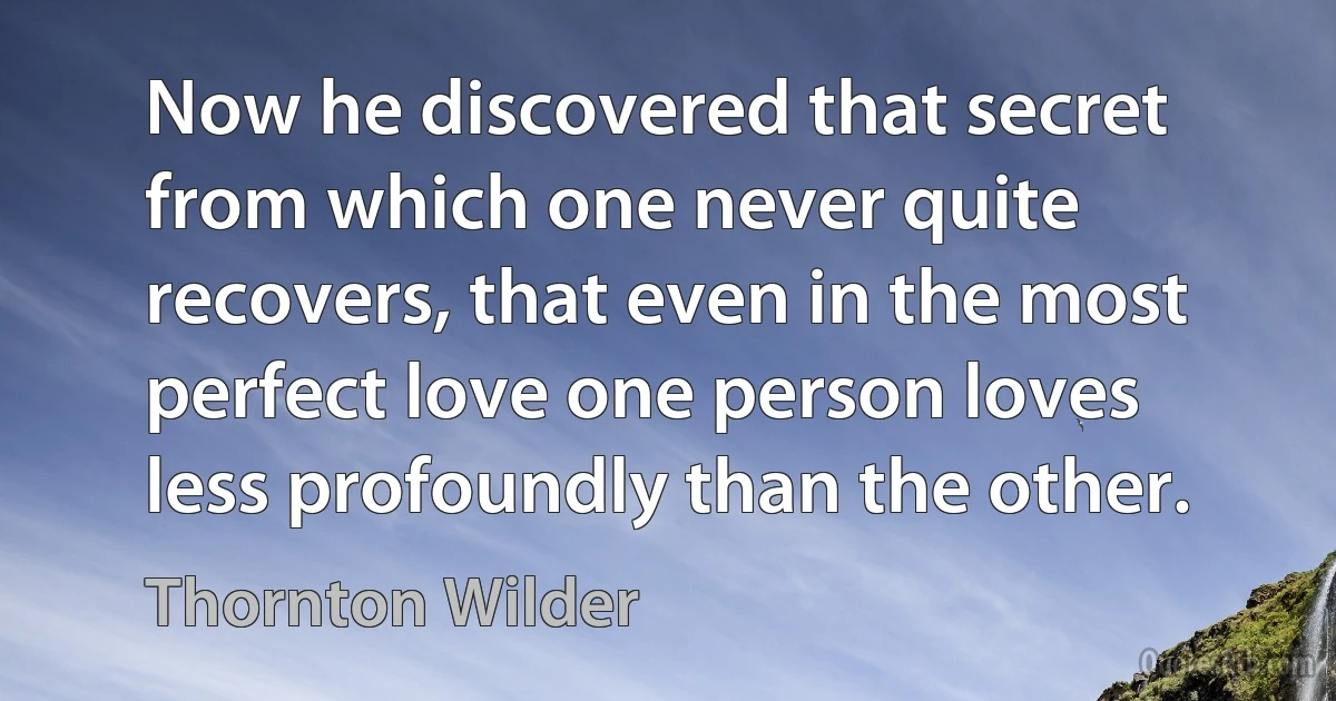 Now he discovered that secret from which one never quite recovers, that even in the most perfect love one person loves less profoundly than the other. (Thornton Wilder)